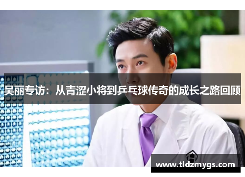 吴丽专访：从青涩小将到乒乓球传奇的成长之路回顾