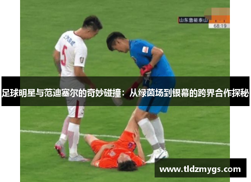 足球明星与范迪塞尔的奇妙碰撞：从绿茵场到银幕的跨界合作探秘