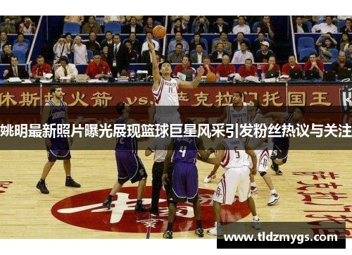 姚明最新照片曝光展现篮球巨星风采引发粉丝热议与关注