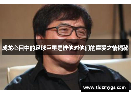 成龙心目中的足球巨星是谁他对他们的喜爱之情揭秘