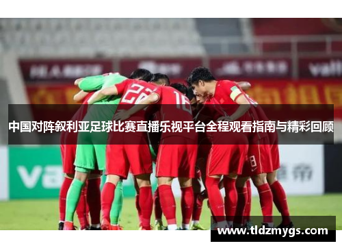 中国对阵叙利亚足球比赛直播乐视平台全程观看指南与精彩回顾